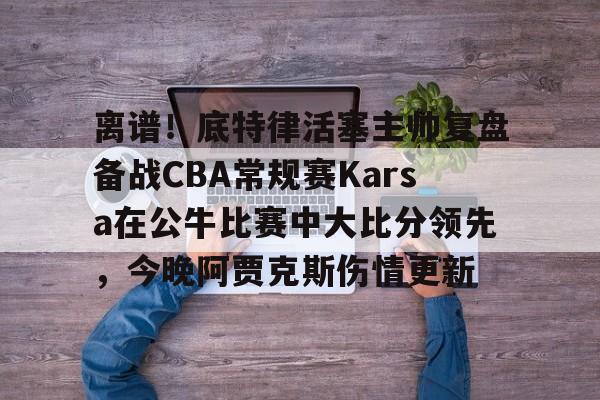 离谱！底特律活塞主帅复盘备战CBA常规赛Karsa在公牛比赛中大比分领先，今晚阿贾克斯伤情更新的简单介绍